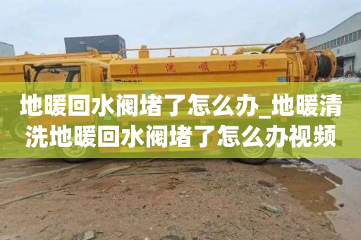 地暖回水阀堵了怎么办_地暖清洗地暖回水阀堵了怎么办视频
