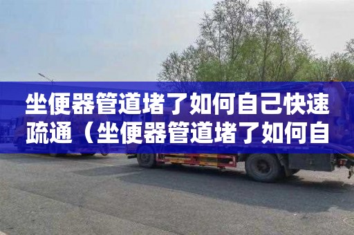 坐便器管道堵了如何自己快速疏通（坐便器管道堵了如何自己快速疏通）