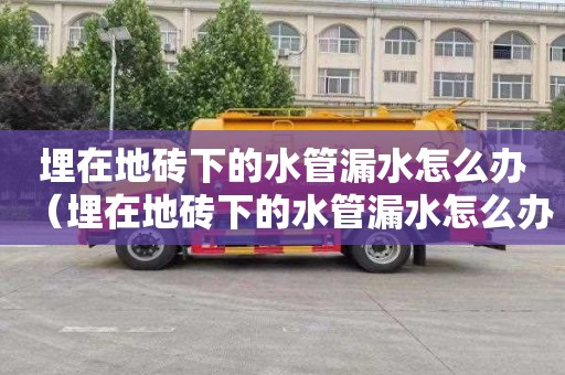 埋在地砖下的水管漏水怎么办（埋在地砖下的水管漏水怎么办可以不管吗）