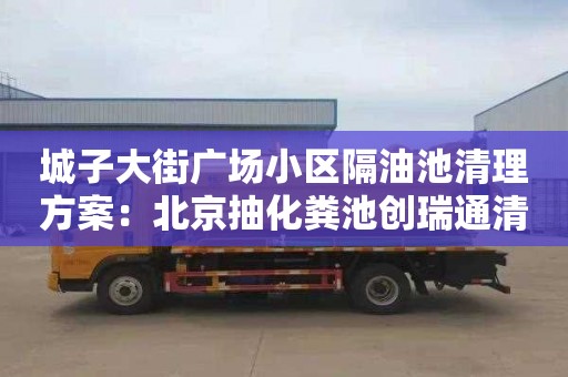 城子大街广场小区隔油池清理方案：北京抽化粪池创瑞通清洁服务正规
