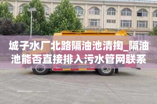 城子水厂北路隔油池清掏_隔油池能否直接排入污水管网联系电话多少