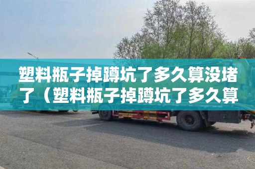 塑料瓶子掉蹲坑了多久算没堵了（塑料瓶子掉蹲坑了多久算没堵了呢）