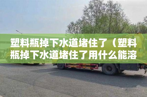 塑料瓶掉下水道堵住了（塑料瓶掉下水道堵住了用什么能溶解）