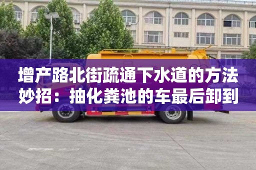 增产路北街疏通下水道的方法妙招：抽化粪池的车最后卸到哪了