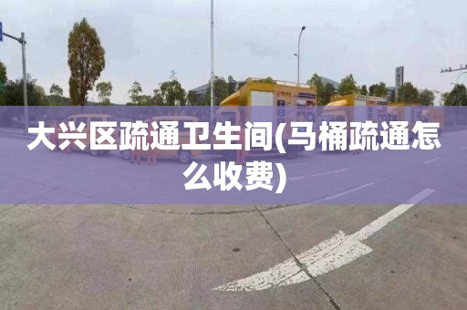 大兴区疏通卫生间(马桶疏通怎么收费)