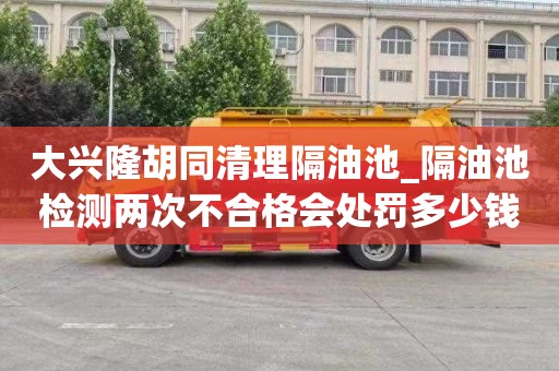 大兴隆胡同清理隔油池_隔油池检测两次不合格会处罚多少钱呢流程有哪些