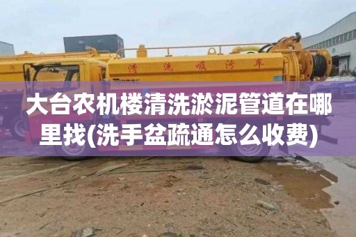 大台农机楼清洗淤泥管道在哪里找(洗手盆疏通怎么收费)