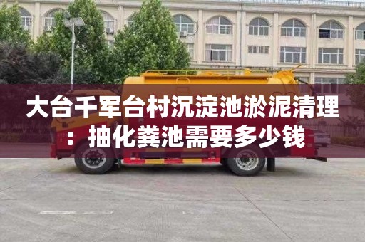 大台千军台村沉淀池淤泥清理：抽化粪池需要多少钱