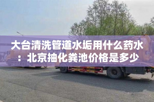 大台清洗管道水垢用什么药水：北京抽化粪池价格是多少