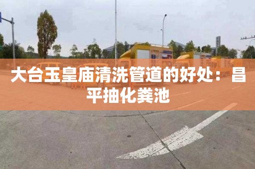 大台玉皇庙清洗管道的好处：昌平抽化粪池
