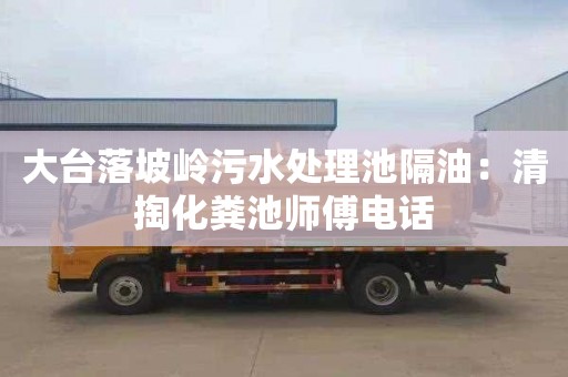 大台落坡岭污水处理池隔油：清掏化粪池师傅电话