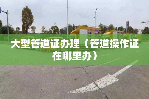 大型管道证办理（管道操作证在哪里办）