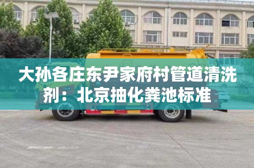 大孙各庄东尹家府村管道清洗剂：北京抽化粪池标准