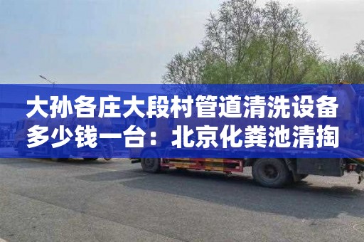 大孙各庄大段村管道清洗设备多少钱一台：北京化粪池清掏在哪里找