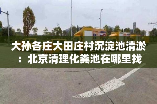 大孙各庄大田庄村沉淀池清淤：北京清理化粪池在哪里找