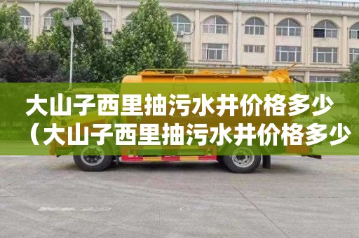 大山子西里抽污水井价格多少（大山子西里抽污水井价格多少钱一米）