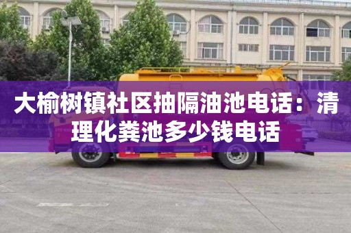大榆树镇社区抽隔油池电话：清理化粪池多少钱电话