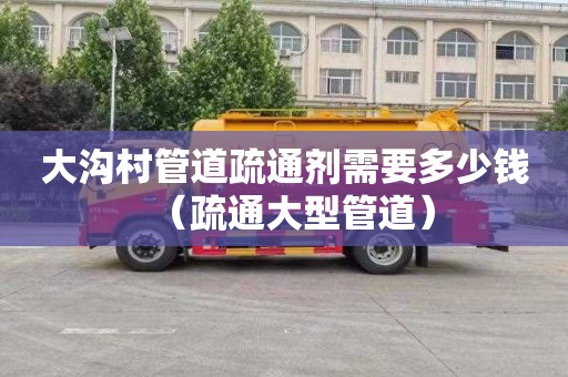 大沟村管道疏通剂需要多少钱（疏通大型管道）