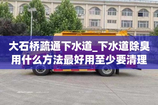 大石桥疏通下水道_下水道除臭用什么方法最好用至少要清理几次