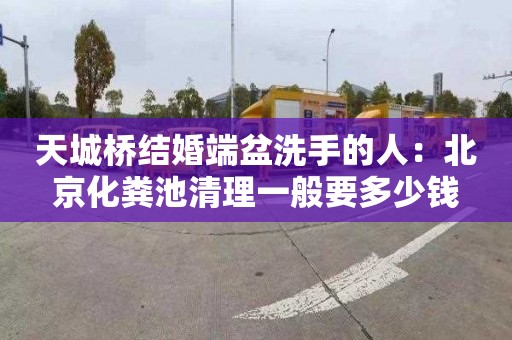 天城桥结婚端盆洗手的人：北京化粪池清理一般要多少钱