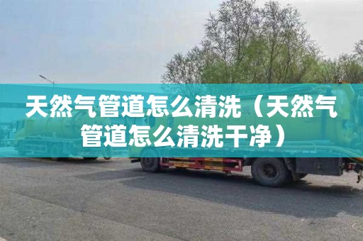 天然气管道怎么清洗（天然气管道怎么清洗干净）
