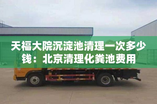 天福大院沉淀池清理一次多少钱：北京清理化粪池费用