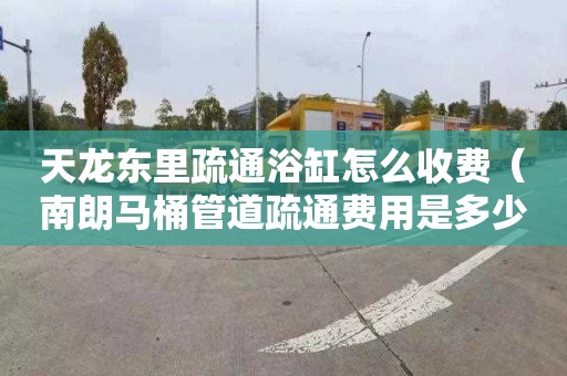 天龙东里疏通浴缸怎么收费（南朗马桶管道疏通费用是多少）