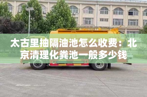 太古里抽隔油池怎么收费：北京清理化粪池一般多少钱