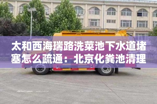 太和西海瑞路洗菜池下水道堵塞怎么疏通：北京化粪池清理疏通