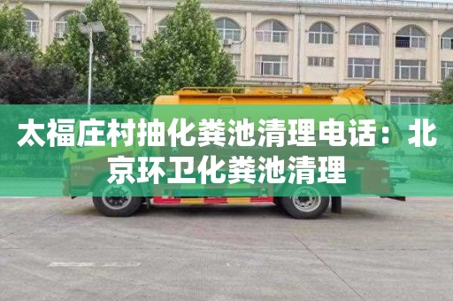 太福庄村抽化粪池清理电话：北京环卫化粪池清理