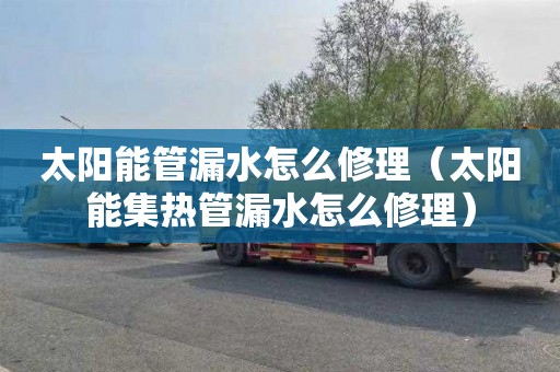 太阳能管漏水怎么修理（太阳能集热管漏水怎么修理）