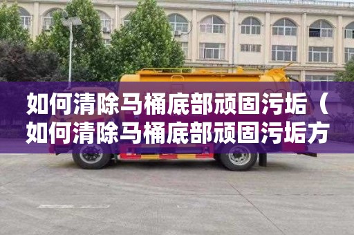 如何清除马桶底部顽固污垢（如何清除马桶底部顽固污垢方法）
