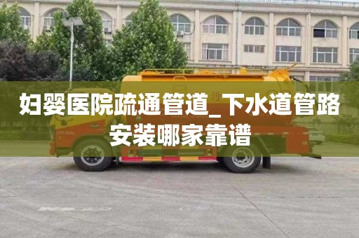 妇婴医院疏通管道_下水道管路安装哪家靠谱