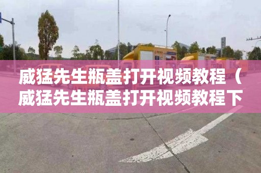 威猛先生瓶盖打开视频教程（威猛先生瓶盖打开视频教程下载）