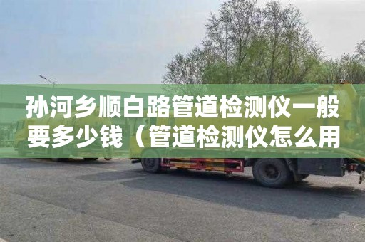 孙河乡顺白路管道检测仪一般要多少钱（管道检测仪怎么用）
