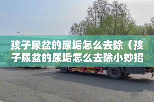 孩子尿盆的尿垢怎么去除（孩子尿盆的尿垢怎么去除小妙招）