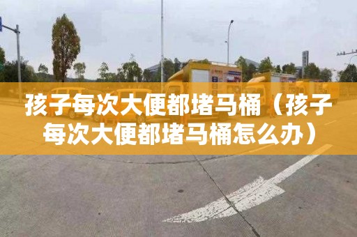 孩子每次大便都堵马桶（孩子每次大便都堵马桶怎么办）