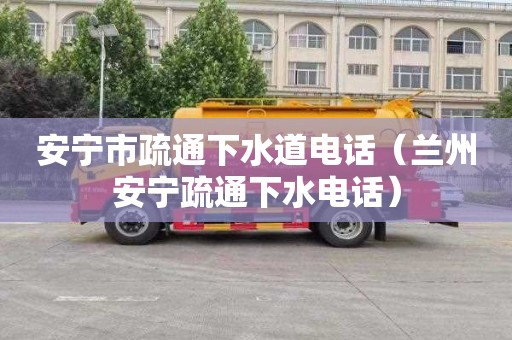 安宁市疏通下水道电话（兰州安宁疏通下水电话）