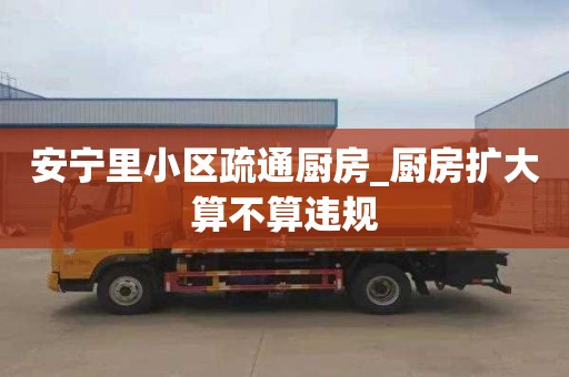 安宁里小区疏通厨房_厨房扩大算不算违规