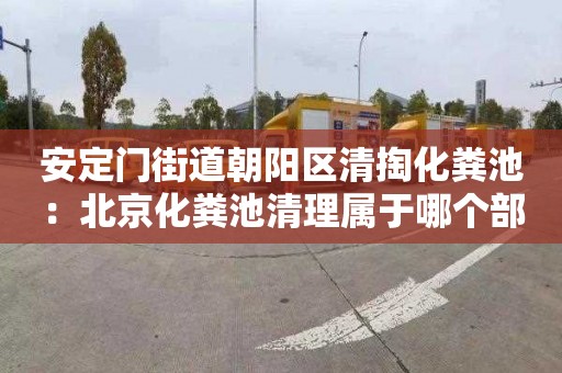 安定门街道朝阳区清掏化粪池：北京化粪池清理属于哪个部门