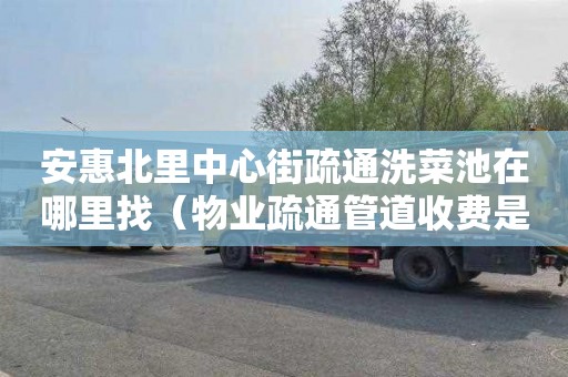 安惠北里中心街疏通洗菜池在哪里找（物业疏通管道收费是否合理）