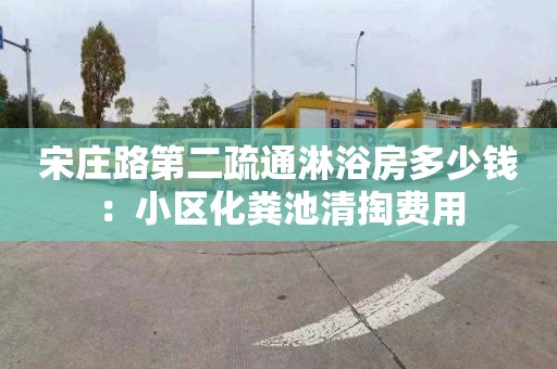 宋庄路第二疏通淋浴房多少钱：小区化粪池清掏费用