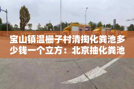 宝山镇温栅子村清掏化粪池多少钱一个立方：北京抽化粪池多少钱一次