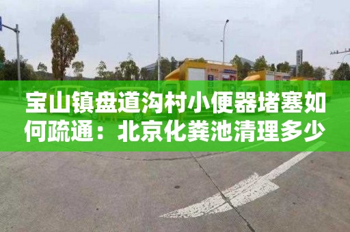 宝山镇盘道沟村小便器堵塞如何疏通：北京化粪池清理多少钱电话