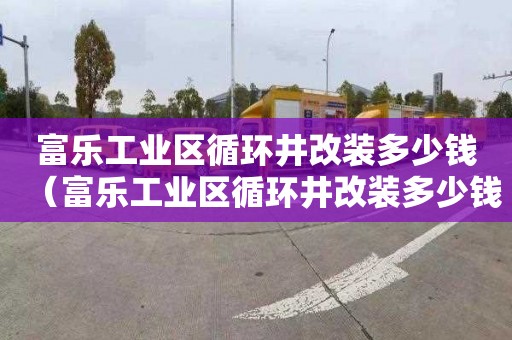 富乐工业区循环井改装多少钱（富乐工业区循环井改装多少钱一个）