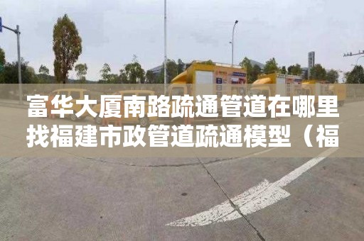 富华大厦南路疏通管道在哪里找福建市政管道疏通模型（福州专业市政管道疏通电话）