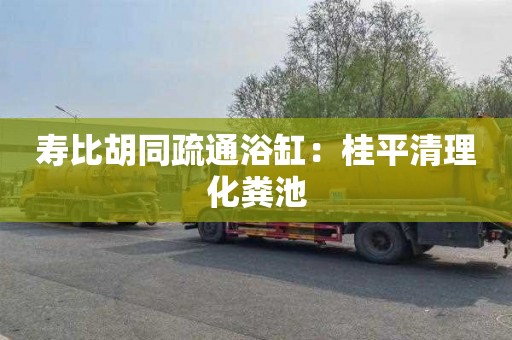 寿比胡同疏通浴缸：桂平清理化粪池
