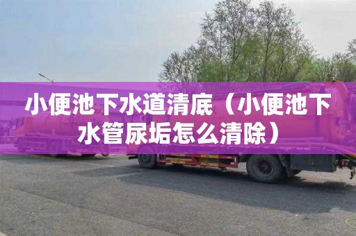 小便池下水道清底（小便池下水管尿垢怎么清除）