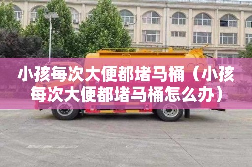 小孩每次大便都堵马桶（小孩每次大便都堵马桶怎么办）