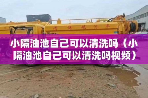 小隔油池自己可以清洗吗（小隔油池自己可以清洗吗视频）
